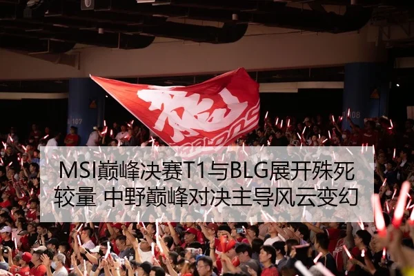 MSI巅峰决赛T1与BLG展开殊死较量 中野巅峰对决主导风云变幻
