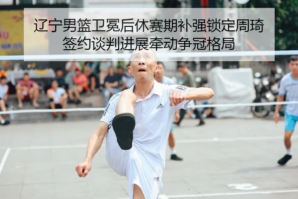 辽宁男篮卫冕后休赛期补强锁定周琦 签约谈判进展牵动争冠格局