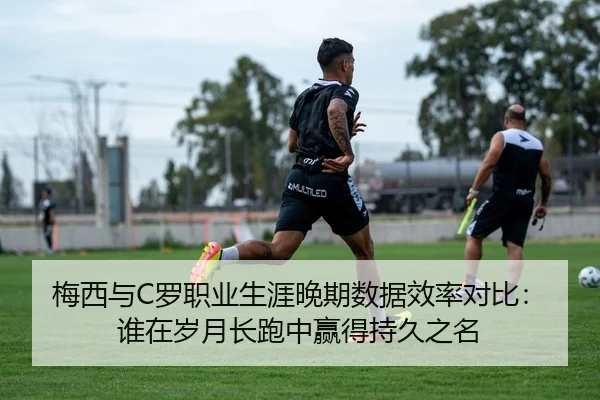 梅西与C罗职业生涯晚期数据效率对比：谁在岁月长跑中赢得持久之名