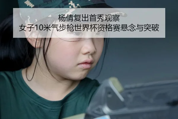杨倩复出首秀观察 女子10米气步枪世界杯资格赛悬念与突破